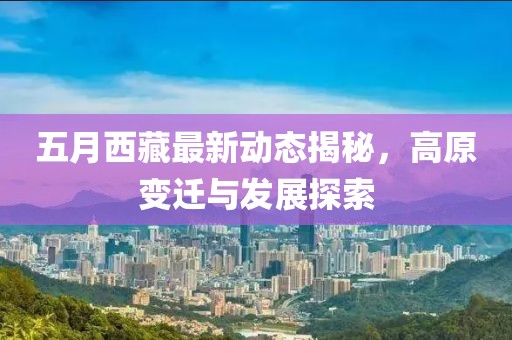 五月西藏最新动态揭秘，高原变迁与发展探索