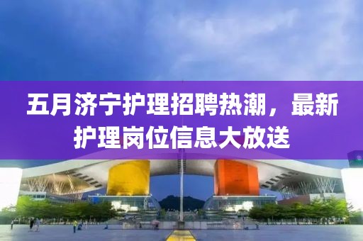 五月济宁护理招聘热潮，最新护理岗位信息大放送