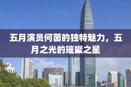五月演员何茵的独特魅力，五月之光的璀璨之星