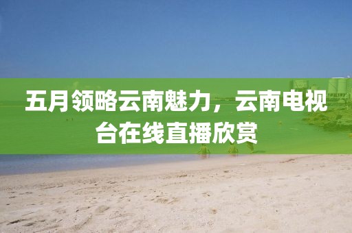 五月领略云南魅力，云南电视台在线直播欣赏