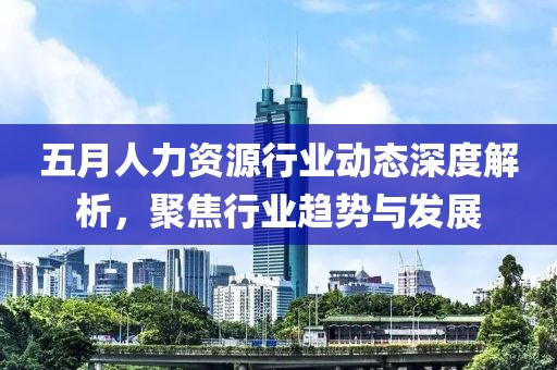 五月人力资源行业动态深度解析，聚焦行业趋势与发展