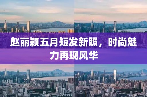 赵丽颖五月短发新照，时尚魅力再现风华