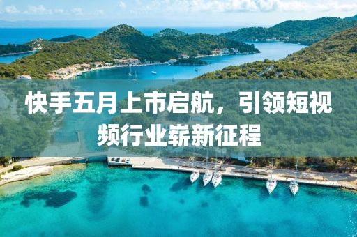 快手五月上市启航，引领短视频行业崭新征程