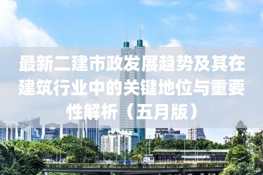 最新二建市政发展趋势及其在建筑行业中的关键地位与重要性解析（五月版）