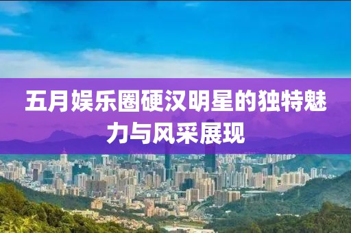五月娱乐圈硬汉明星的独特魅力与风采展现