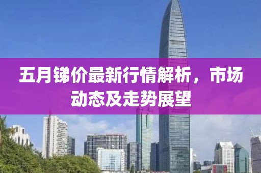 五月锑价最新行情解析，市场动态及走势展望