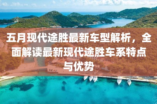 五月现代途胜最新车型解析，全面解读最新现代途胜车系特点与优势
