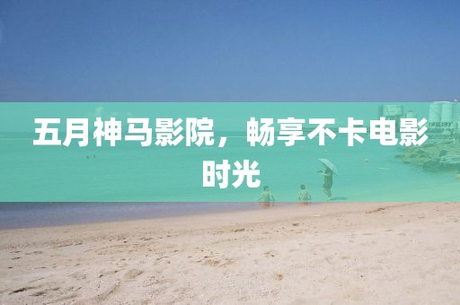 五月神马影院，畅享不卡电影时光