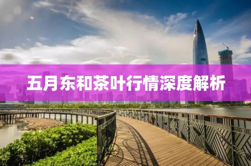 五月东和茶叶行情深度解析