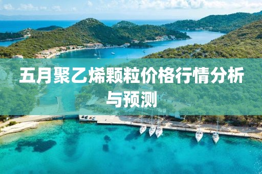 五月聚乙烯颗粒价格行情分析与预测