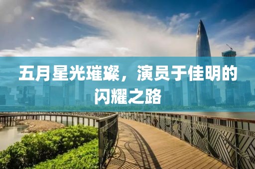 五月星光璀璨，演员于佳明的闪耀之路