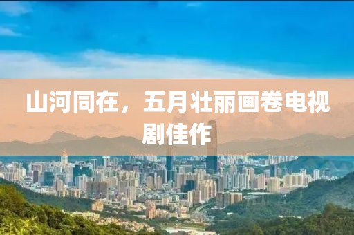 山河同在，五月壮丽画卷电视剧佳作