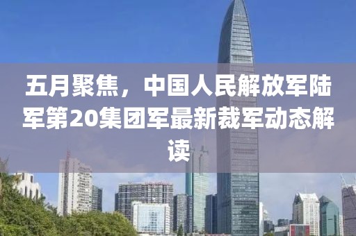 五月聚焦，中国人民解放军陆军第20集团军最新裁军动态解读