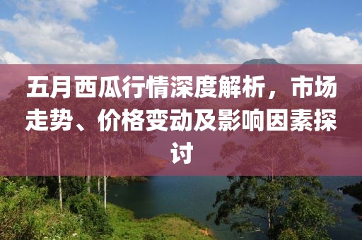 五月西瓜行情深度解析，市场走势、价格变动及影响因素探讨