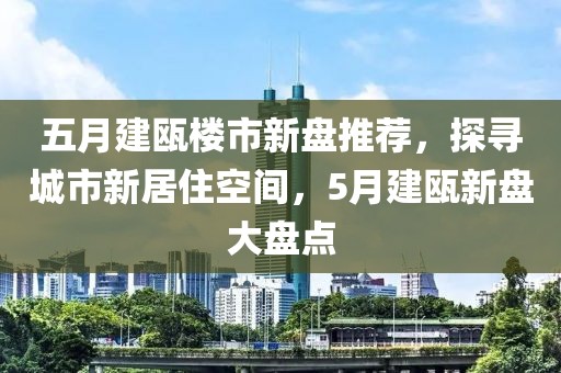 五月建瓯楼市新盘推荐，探寻城市新居住空间，5月建瓯新盘大盘点