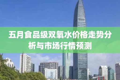 五月食品级双氧水价格走势分析与市场行情预测
