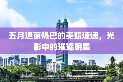 五月迪丽热巴的美照速递，光影中的璀璨明星