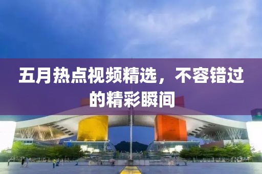 五月热点视频精选，不容错过的精彩瞬间