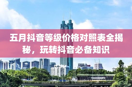 五月抖音等级价格对照表全揭秘，玩转抖音必备知识