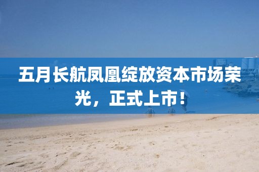 五月长航凤凰绽放资本市场荣光，正式上市！
