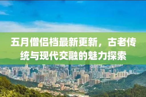 五月僧侣档最新更新，古老传统与现代交融的魅力探索