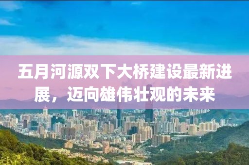 五月河源双下大桥建设最新进展，迈向雄伟壮观的未来