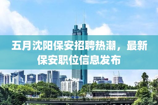 五月沈阳保安招聘热潮，最新保安职位信息发布