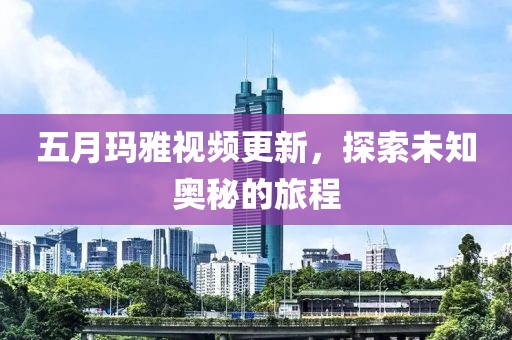 五月玛雅视频更新，探索未知奥秘的旅程