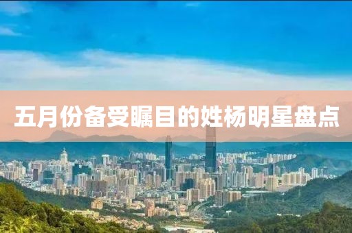 五月份备受瞩目的姓杨明星盘点