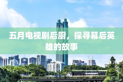 五月电视剧后厨，探寻幕后英雄的故事