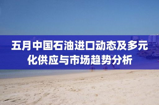 五月中国石油进口动态及多元化供应与市场趋势分析