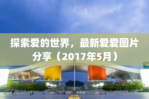 探索爱的世界，最新爱爱图片分享（2017年5月）