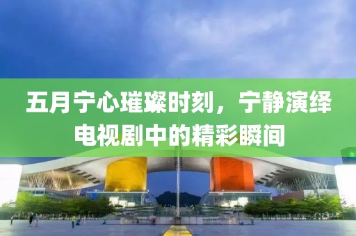五月宁心璀璨时刻，宁静演绎电视剧中的精彩瞬间