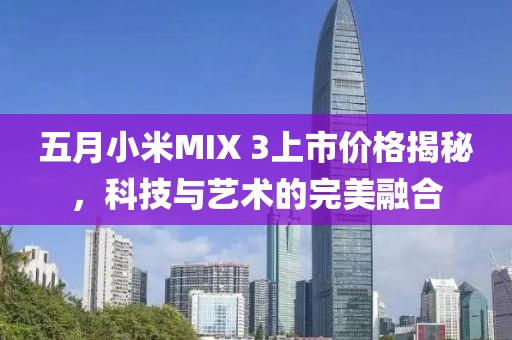 五月小米MIX 3上市价格揭秘，科技与艺术的完美融合