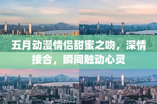五月动漫情侣甜蜜之吻，深情接合，瞬间触动心灵