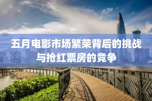 五月电影市场繁荣背后的挑战与抢红票房的竞争