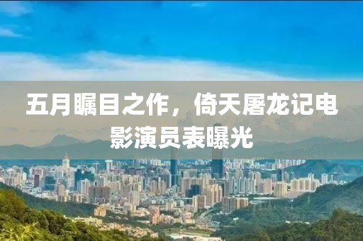 五月瞩目之作，倚天屠龙记电影演员表曝光