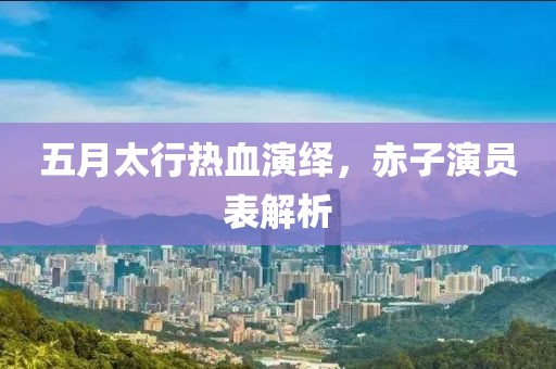 五月太行热血演绎，赤子演员表解析
