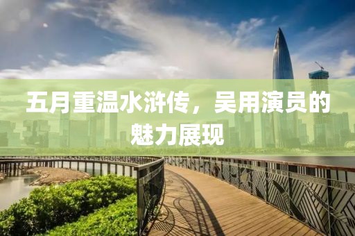 五月重温水浒传，吴用演员的魅力展现
