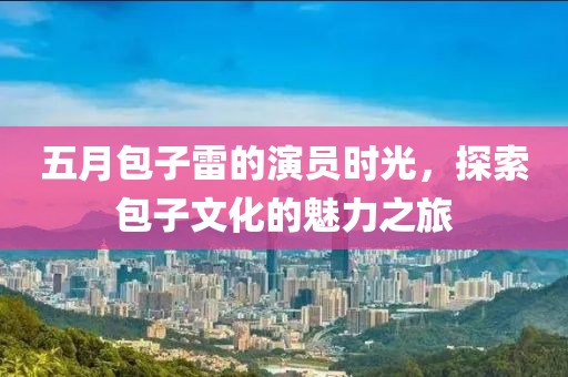 五月包子雷的演员时光，探索包子文化的魅力之旅