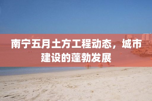 南宁五月土方工程动态，城市建设的蓬勃发展