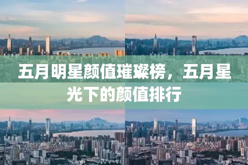 五月明星颜值璀璨榜，五月星光下的颜值排行