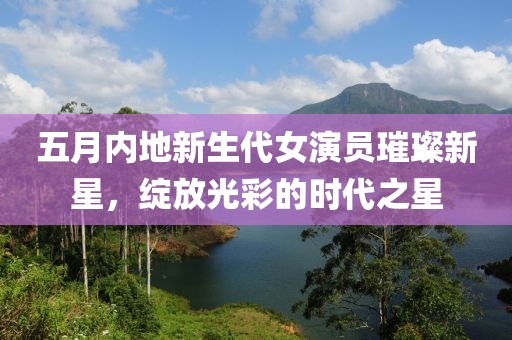 五月内地新生代女演员璀璨新星，绽放光彩的时代之星