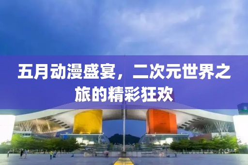 五月动漫盛宴，二次元世界之旅的精彩狂欢