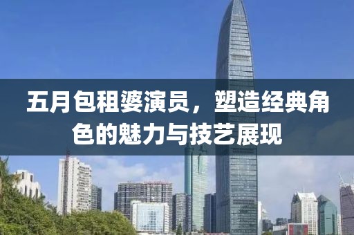 五月包租婆演员，塑造经典角色的魅力与技艺展现