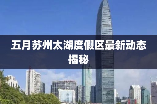 五月苏州太湖度假区最新动态揭秘