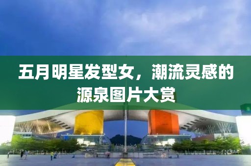 五月明星发型女，潮流灵感的源泉图片大赏