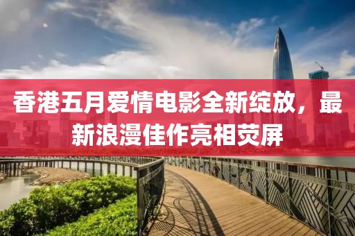 香港五月爱情电影全新绽放，最新浪漫佳作亮相荧屏