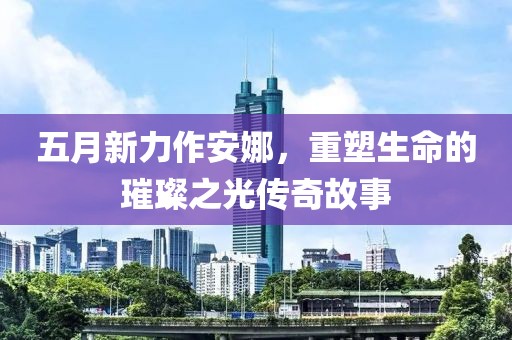 五月新力作安娜，重塑生命的璀璨之光传奇故事