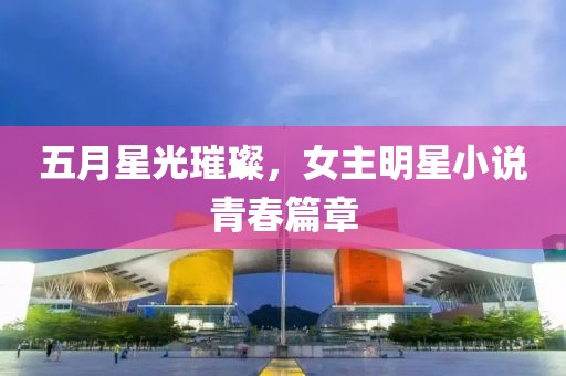 五月星光璀璨，女主明星小说青春篇章